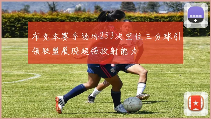 布克本赛季场均253次空位三分球引领联盟展现超强投射能力