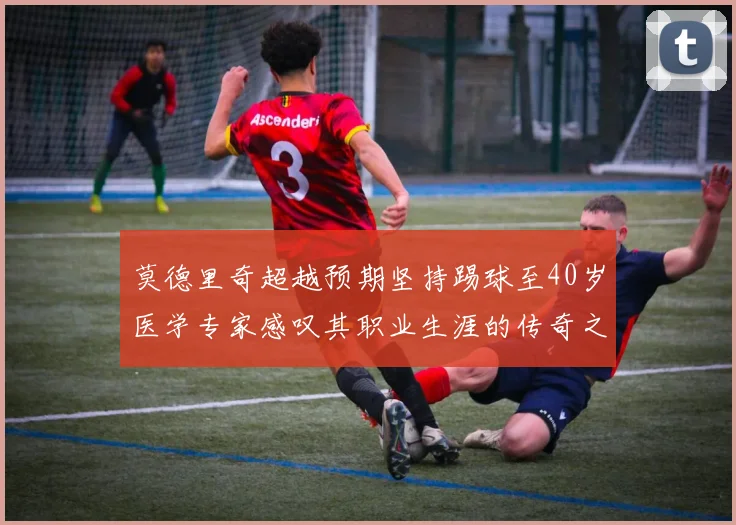 莫德里奇超越预期坚持踢球至40岁医学专家感叹其职业生涯的传奇之路