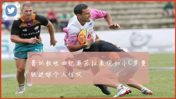 青训教练回忆奥苏拉表现如小C罗曼联进球令人惊叹