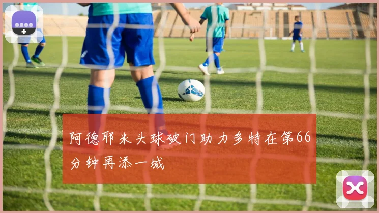 阿德耶米头球破门助力多特在第66分钟再添一城