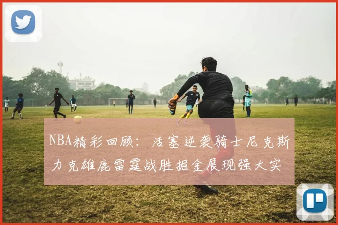 NBA精彩回顾：活塞逆袭骑士尼克斯力克雄鹿雷霆战胜掘金展现强大实力