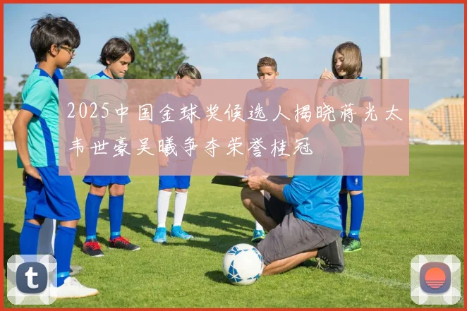 2025中国金球奖候选人揭晓蒋光太韦世豪吴曦争夺荣誉桂冠