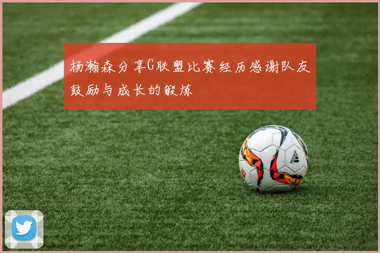 杨瀚森分享G联盟比赛经历感谢队友鼓励与成长的锻炼