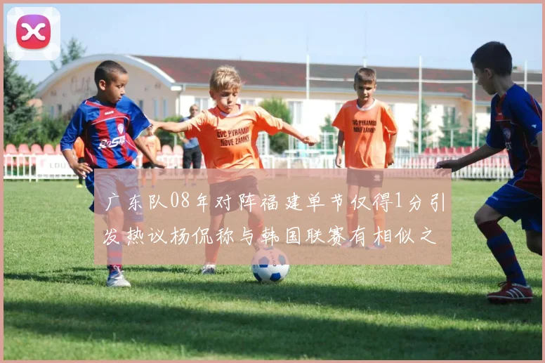 广东队08年对阵福建单节仅得1分引发热议杨侃称与韩国联赛有相似之处