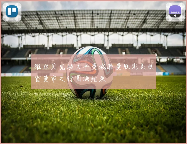 维尔贝克助力平曼城胜曼联完美收官曼市之行圆满结束