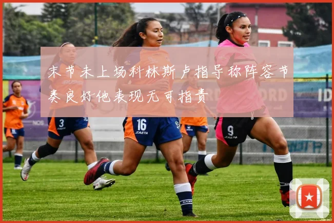 末节未上场科林斯卢指导称阵容节奏良好他表现无可指责