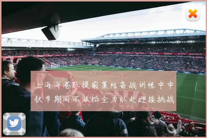 上海海港队提前集结备战训练中中秋节期间不放松全力以赴迎接挑战