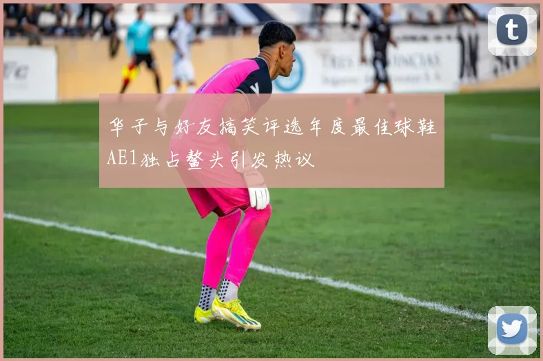 华子与好友搞笑评选年度最佳球鞋AE1独占鳌头引发热议