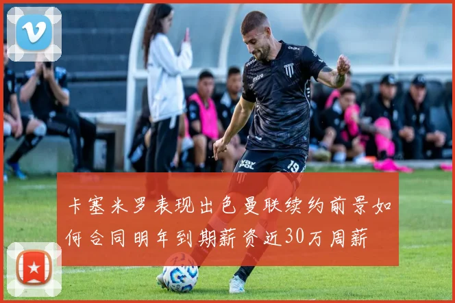 卡塞米罗表现出色曼联续约前景如何合同明年到期薪资近30万周薪