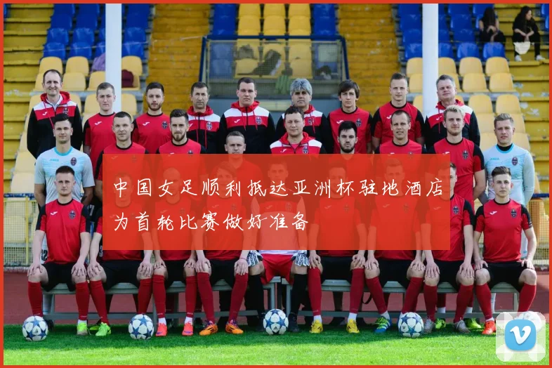 中国女足顺利抵达亚洲杯驻地酒店为首轮比赛做好准备