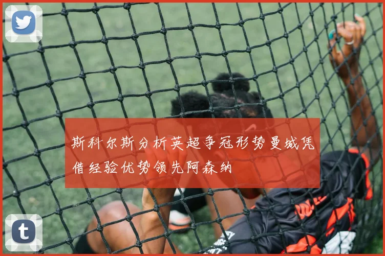 斯科尔斯分析英超争冠形势曼城凭借经验优势领先阿森纳
