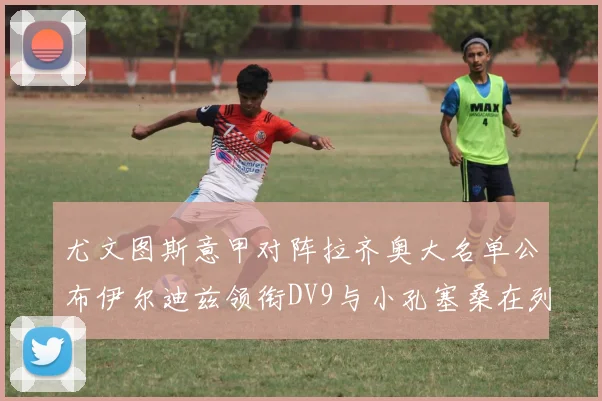 尤文图斯意甲对阵拉齐奥大名单公布伊尔迪兹领衔DV9与小孔塞桑在列