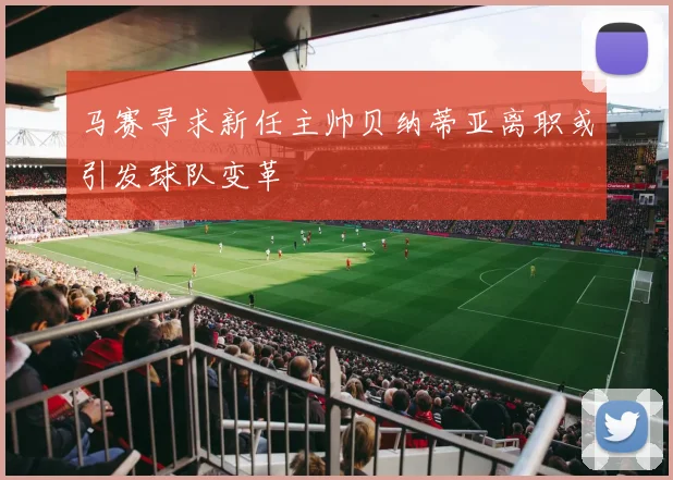 马赛寻求新任主帅贝纳蒂亚离职或引发球队变革