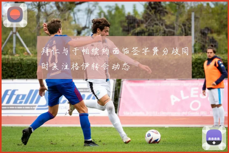 拜仁与于帕续约面临签字费分歧同时关注格伊转会动态