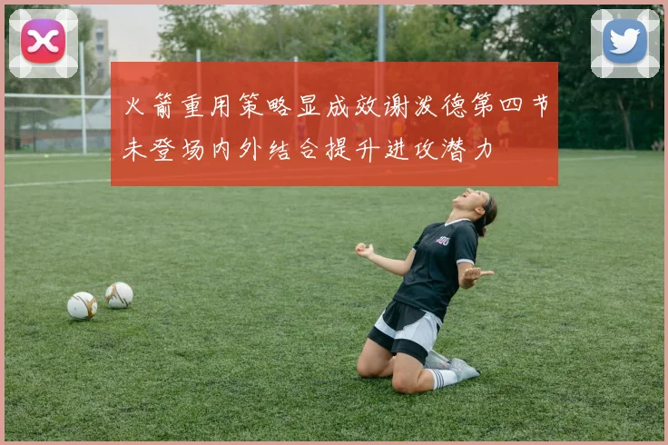 火箭重用策略显成效谢泼德第四节未登场内外结合提升进攻潜力