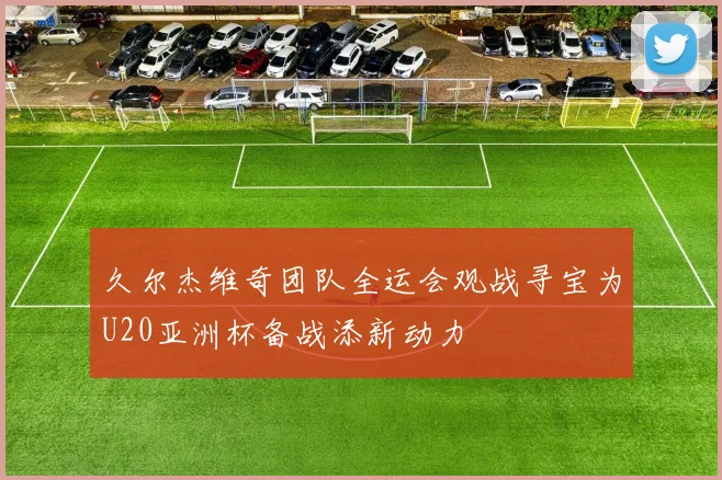 久尔杰维奇团队全运会观战寻宝为U20亚洲杯备战添新动力
