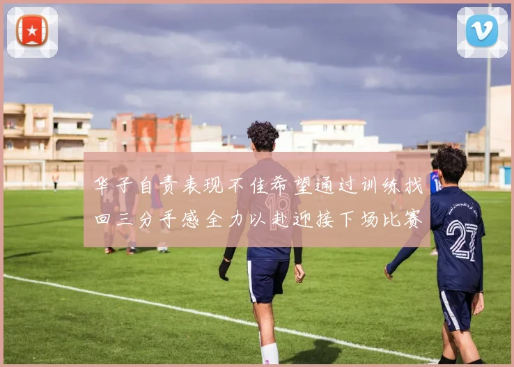华子自责表现不佳希望通过训练找回三分手感全力以赴迎接下场比赛