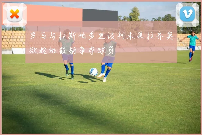 罗马与拉斯帕多里谈判未果拉齐奥欲趁机截胡争夺球员