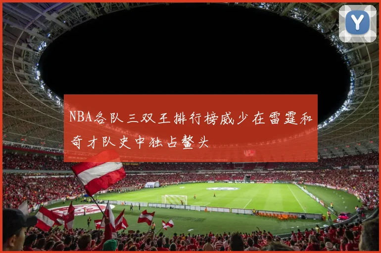 NBA各队三双王排行榜威少在雷霆和奇才队史中独占鳌头