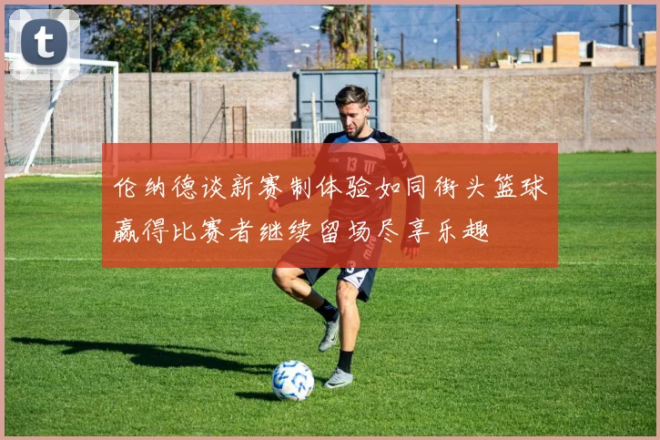 伦纳德谈新赛制体验如同街头篮球赢得比赛者继续留场尽享乐趣