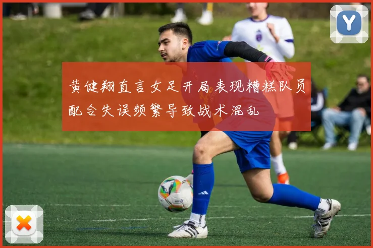黄健翔直言女足开局表现糟糕队员配合失误频繁导致战术混乱