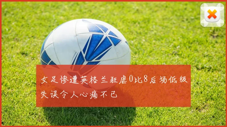 女足惨遭英格兰狂虐0比8后场低级失误令人心痛不已