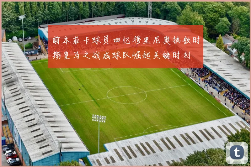 前本菲卡球员回忆穆里尼奥执教时期皇马之战成球队崛起关键时刻