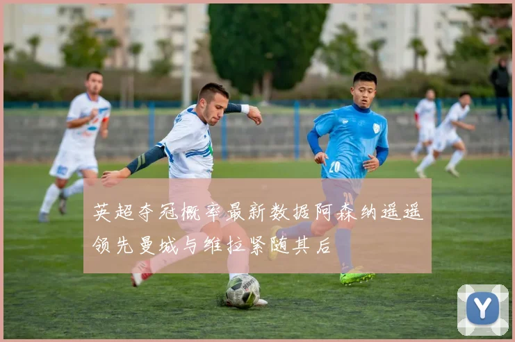 英超夺冠概率最新数据阿森纳遥遥领先曼城与维拉紧随其后