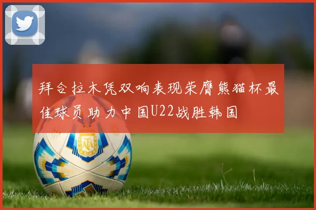 拜合拉木凭双响表现荣膺熊猫杯最佳球员助力中国U22战胜韩国