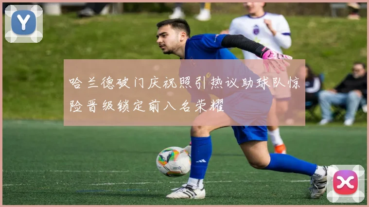 哈兰德破门庆祝照引热议助球队惊险晋级锁定前八名荣耀