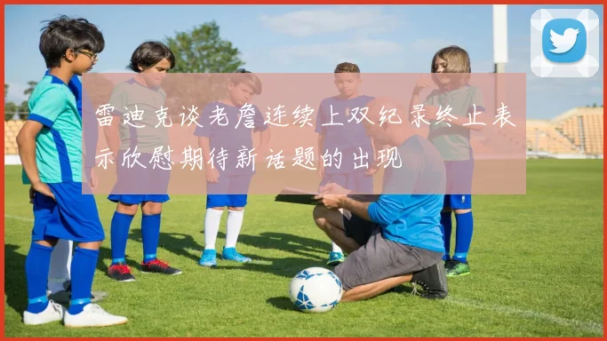 雷迪克谈老詹连续上双纪录终止表示欣慰期待新话题的出现