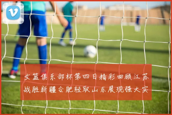 女篮俱乐部杯第四日精彩回顾江苏战胜新疆合肥轻取山东展现强大实力