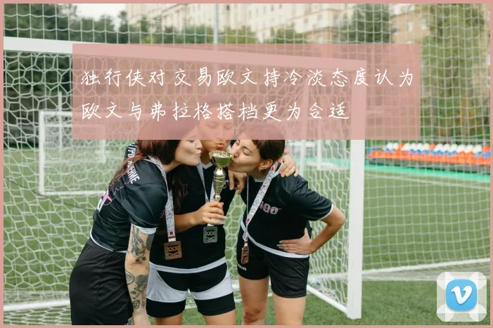 独行侠对交易欧文持冷淡态度认为欧文与弗拉格搭档更为合适